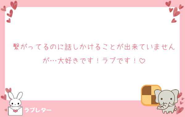 繋がってるのに話しかけることが出来ていませんが…大好きです！ラブです！