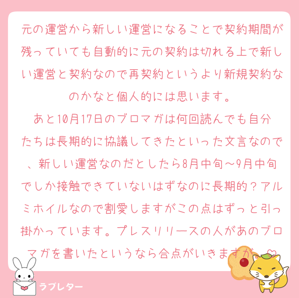 元の運営から新しい運営になることで契約期間が残っていても自動的に元の契約は切れる上で新しい運営と契約なので再契約というより新規契約なのかなと個人的には思います。
あと10月17日のブロマガは何回読んでも自分たちは長期的に協議してきたといった文言なので、新しい運営なのだとしたら8月中旬～9月中旬でしか接触できていないはずなのに長期的？アルミホイルなので割愛しますがこの点はずっと引っ掛かっています。プレスリリースの人があのブロマガを書いたというなら合点がいきますが。