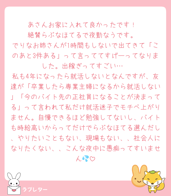 あさんお家に入れて良かったです！
絶賛らぶなほてるで夜勤なうです。
でりなお姉さんが1時間もしないで出てきて「このあと3件ある」って言っててすげーってなりました。出稼ぎってすごい…
私も4年になったら就活しないとなんですが、友達が「卒業したら専業主婦になるから就活しない」「今のバイト先の正社員になることが決まってる」って言われて私だけ就活迷子でモチベ上がりません。自慢できるほど勉強してないし、バイトも時給高いからってだけでらぶなほてる選んだし、やりたいこともない、現場もない、、社会人になりたくない、、こんな夜中に愚痴ってすいません💦