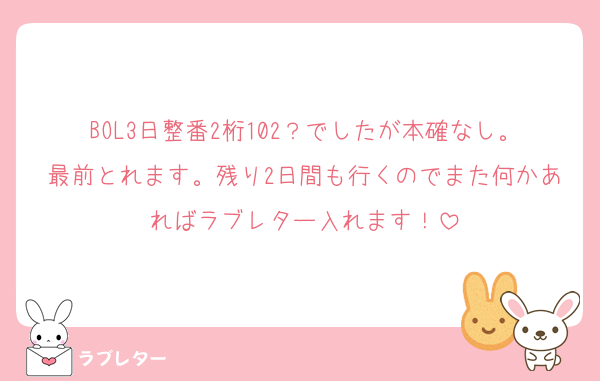 BOL3日整番2桁102？でしたが本確なし。最前とれます。残り2日間も行くのでまた何かあればラブレター入れます！