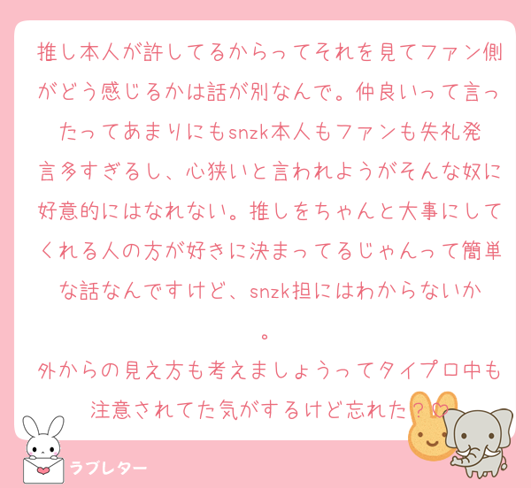 推し本人が許してるからってそれを見てファン側がどう感じるかは話が別なんで。仲良いって言ったってあまりにもsnzk本人もファンも失礼発言多すぎるし、心狭いと言われようがそんな奴に好意的にはなれない。推しをちゃんと大事にしてくれる人の方が好きに決まってるじゃんって簡単な話なんですけど、snzk担にはわからないか。
外からの見え方も考えましょうってタイプロ中も注意されてた気がするけど忘れた？