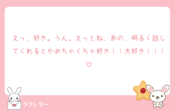えっ、好き。うん。えっとね、あの、明るく話してくれるとかめちゃくちゃ好き！！大好き！！！