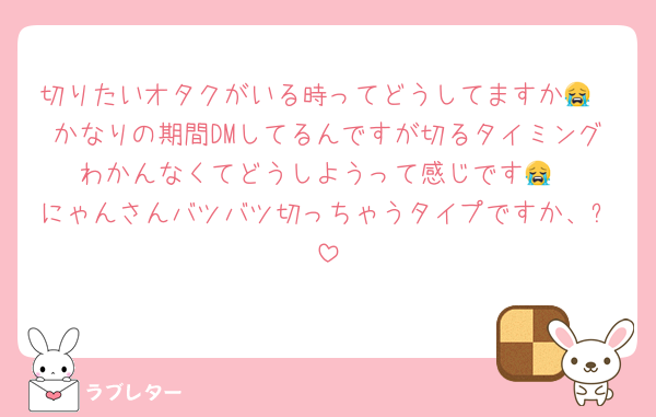 切りたいオタクがいる時ってどうしてますか😭
かなりの期間DMしてるんですが切るタイミングわかんなくてどうしようって感じです😭
にゃんさんバツバツ切っちゃうタイプですか、❓