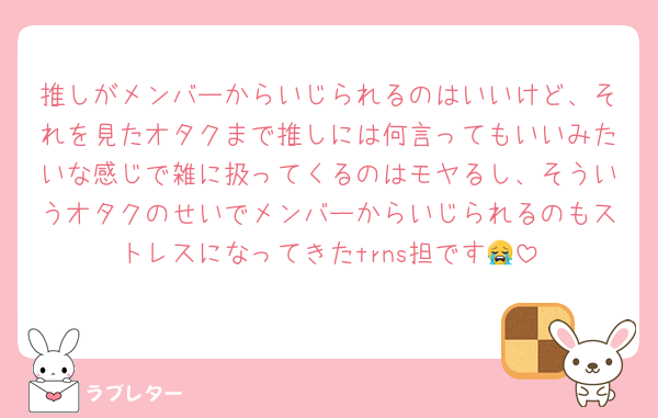 推しがメンバーからいじられるのはいいけど、それを見たオタクまで推しには何言ってもいいみたいな感じで雑に扱ってくるのはモヤるし、そういうオタクのせいでメンバーからいじられるのもストレスになってきたtrns担です😭