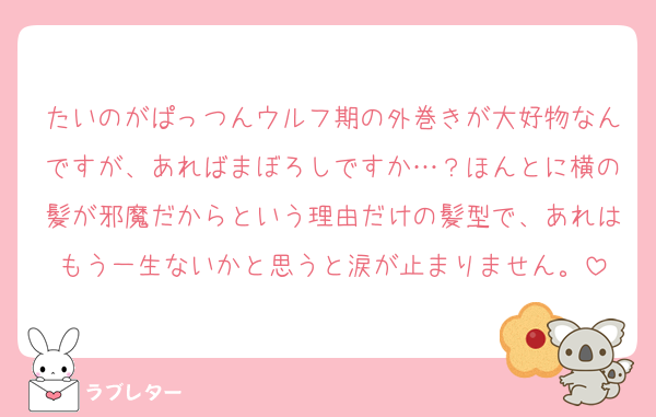 たいのがぱっつんウルフ期の外巻きが大好物なんですが、あればまぼろしですか…？ほんとに横の髪が邪魔だからという理由だけの髪型で、あれはもう一生ないかと思うと涙が止まりません。