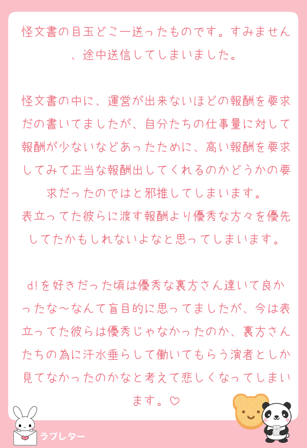 怪文書の目玉どこー送ったものです。すみません、途中送信してしまいました。

怪文書の中に、運営が出来ないほどの報酬を要求だの書いてましたが、自分たちの仕事量に対して報酬が少ないなどあったために、高い報酬を要求してみて正当な報酬出してくれるのかどうかの要求だったのではと邪推してしまいます。
表立ってた彼らに渡す報酬より優秀な方々を優先してたかもしれないよなと思ってしまいます。

d!を好きだった頃は優秀な裏方さん達いて良かったな～なんて盲目的に思ってましたが、今は表立ってた彼らは優秀じゃなかったのか、裏方さんたちの為に汗水垂らして働いてもらう演者としか見てなかったのかなと考えて悲しくなってしまいます。
