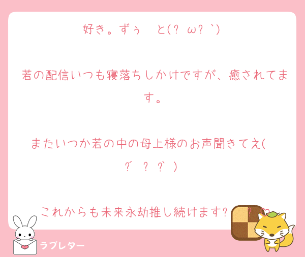 好き。ずぅ〰️と(ฅωฅ`)♥

若の配信いつも寝落ちしかけですが、癒されてます。

またいつか若の中の母上様のお声聞きてえ(  ´͈ ᵕ `͈ )♡

これからも未来永劫推し続けます⸜❤︎⸝‍