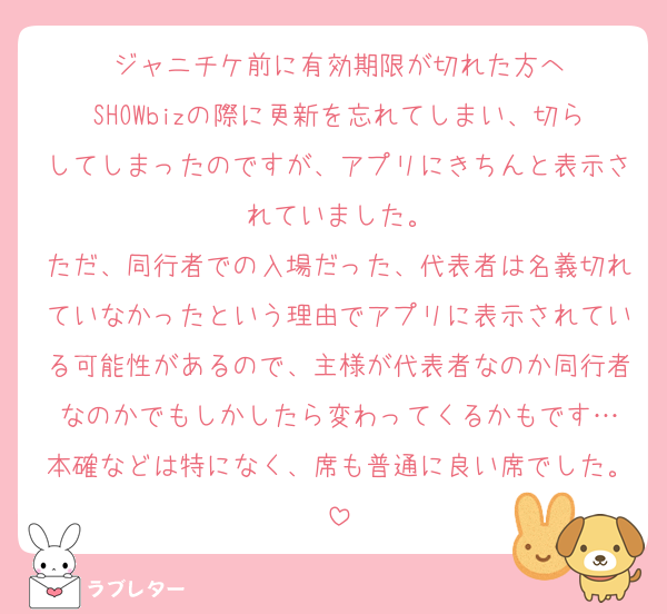 ジャニチケ前に有効期限が切れた方へ
SHOWbizの際に更新を忘れてしまい、切らしてしまったのですが、アプリにきちんと表示されていました。
ただ、同行者での入場だった、代表者は名義切れていなかったという理由でアプリに表示されている可能性があるので、主様が代表者なのか同行者なのかでもしかしたら変わってくるかもです…
本確などは特になく、席も普通に良い席でした。
