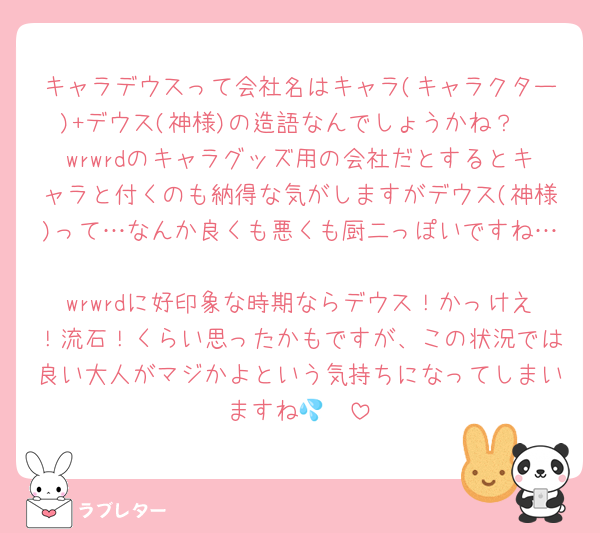 キャラデウスって会社名はキャラ(キャラクター)+デウス(神様)の造語なんでしょうかね？
wrwrdのキャラグッズ用の会社だとするとキャラと付くのも納得な気がしますがデウス(神様)って…なんか良くも悪くも厨二っぽいですね…
wrwrdに好印象な時期ならデウス！かっけえ！流石！くらい思ったかもですが、この状況では良い大人がマジかよという気持ちになってしまいますね🥲💦