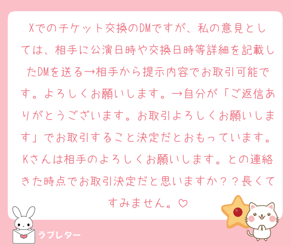 Xでのチケット交換のDMですが、私の意見としては、相手に公演日時や交換日時等詳細を記載したDMを送る→相手から提示内容でお取引可能です。よろしくお願いします。→自分が「ご返信ありがとうございます。お取引よろしくお願いします」でお取引すること決定だとおもっています。Kさんは相手のよろしくお願いします。との連絡きた時点でお取引決定だと思いますか？？長くてすみません。