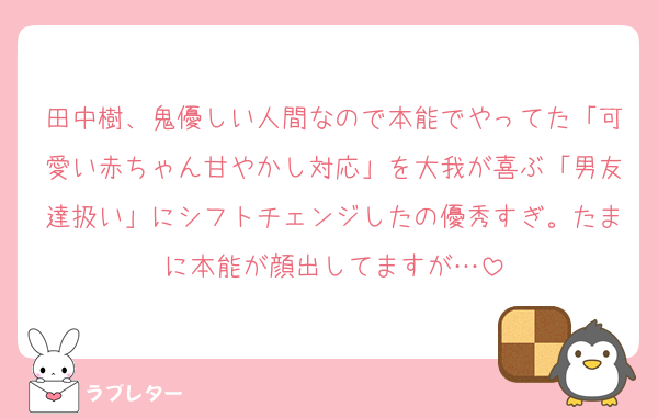 田中樹、鬼優しい人間なので本能でやってた「可愛い赤ちゃん甘やかし対応」を大我が喜ぶ「男友達扱い」にシフトチェンジしたの優秀すぎ。たまに本能が顔出してますが…