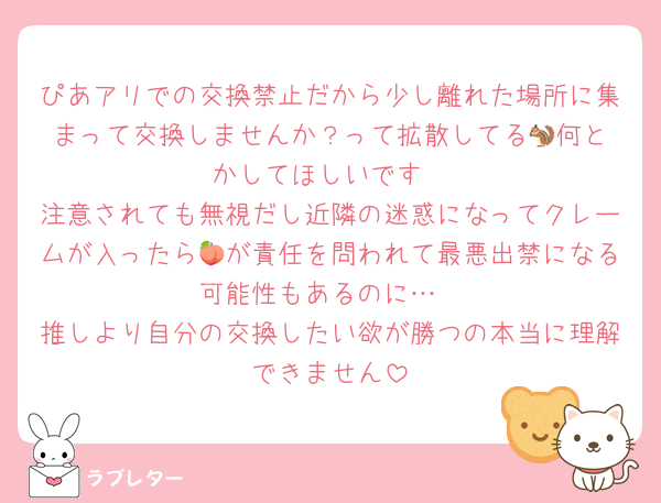 ぴあアリでの交換禁止だから少し離れた場所に集まって交換しませんか？って拡散してる🐿️何とかしてほしいです
注意されても無視だし近隣の迷惑になってクレームが入ったら🍑が責任を問われて最悪出禁になる可能性もあるのに…
推しより自分の交換したい欲が勝つの本当に理解できません