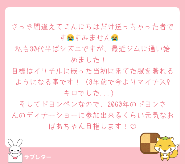 さっき間違えてこんにちはだけ送っちゃった者です😭すみません😭
私も30代半ばシズニですが、最近ジムに通い始めました！
目標はイリチルに嵌った当初に来てた服を着れるようになる事です！（8年前で今よりマイナス9キロでした...)
そしてドヨンペンなので、2060年のドヨンさんのディナーショーに参加出来るくらい元気なおばあちゃん目指します！