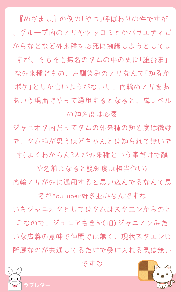 『めざまし』の例の｢やつ｣呼ばわりの件ですが、グループ内のノリやツッコミとかバラエティだからなどなど外来種を必死に擁護しようとしてますが、そもそも無名のタムの中の更に｢誰おま｣な外来種どもの、お馴染みのノリなんて｢知るかボケ｣としか言いようがないし、内輪のノリをああいう場面でやって通用するとなると、嵐レベルの知名度は必要
ジャニオタ内だってタムの外来種の知名度は微妙で、タム担が思うほどちゃんとは知られて無いです(よくわからん3人が外来種という事だけで顔や名前になると認知度は相当低い)
内輪ノリが外に通用すると思い込んでるなんて思考がYouTuber好き並みなんですね
いちジャニオタとしてはタムはスタエンからのとこなので、ジュ二アも含め(旧)ジャニメンみたいな広義の意味で仲間では無く、現状スタエンに所属なのが共通してるだけで受け入れる気は無いです