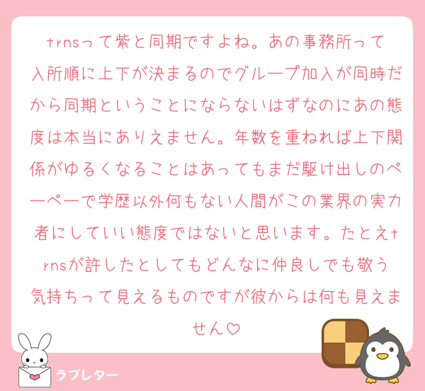 trnsって紫と同期ですよね。あの事務所って入所順に上下が決まるのでグループ加入が同時だから同期ということにならないはずなのにあの態度は本当にありえません。年数を重ねれば上下関係がゆるくなることはあってもまだ駆け出しのペーペーで学歴以外何もない人間がこの業界の実力者にしていい態度ではないと思います。たとえtrnsが許したとしてもどんなに仲良しでも敬う気持ちって見えるものですが彼からは何も見えません