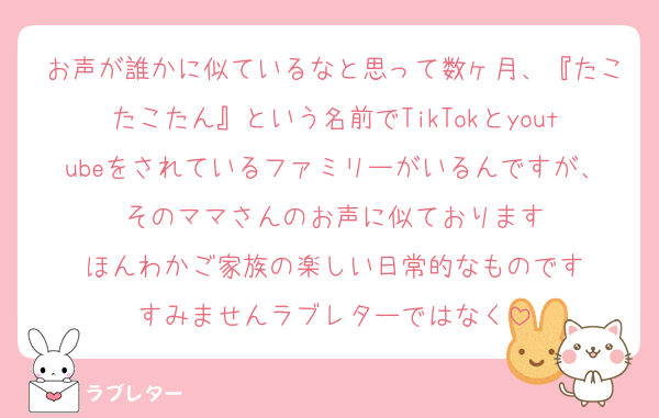 お声が誰かに似ているなと思って数ヶ月、『たこたこたん』という名前でTikTokとyoutubeをされているファミリーがいるんですが、そのママさんのお声に似ております
ほんわかご家族の楽しい日常的なものです
すみませんラブレターではなく