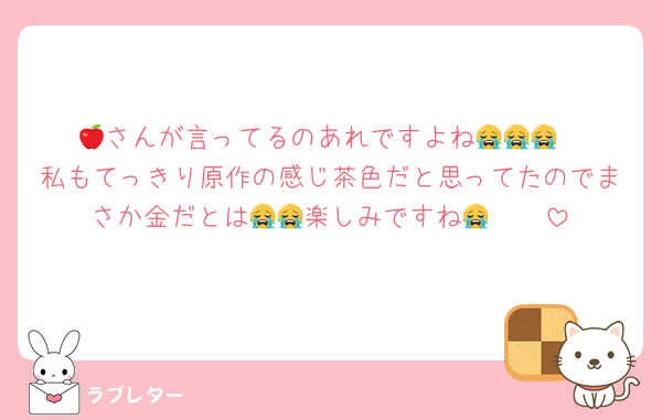 🍎さんが言ってるのあれですよね😭😭😭
私もてっきり原作の感じ茶色だと思ってたのでまさか金だとは🥲🥲楽しみですね😭😭😭