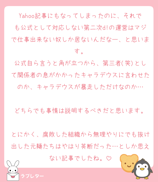 Yahoo記事にもなってしまったのに、それでも公式として対応しない第二次d!の運営はマジで仕事出来ない奴しか居ないんだなー、と思います。
公式自ら言うと角が立つから、第三者(笑)として関係者の息がかかったキャラデウスに言わせたのか、キャラデウスが暴走しただけなのか…

どちらでも事情は説明するべきだと思います。

とにかく、腐敗した組織から無理やりにでも抜け出した元麺たちはやはり英断だった…としか思えない記事でしたね。