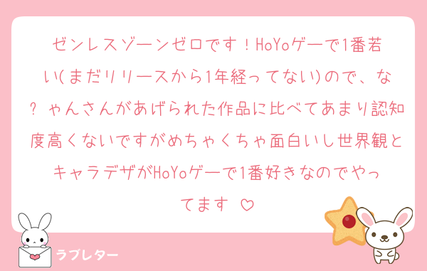 ゼンレスゾーンゼロです！HoYoゲーで1番若い(まだリリースから1年経ってない)ので、なㄘゃんさんがあげられた作品に比べてあまり認知度高くないですがめちゃくちゃ面白いし世界観とキャラデザがHoYoゲーで1番好きなのでやってます♡