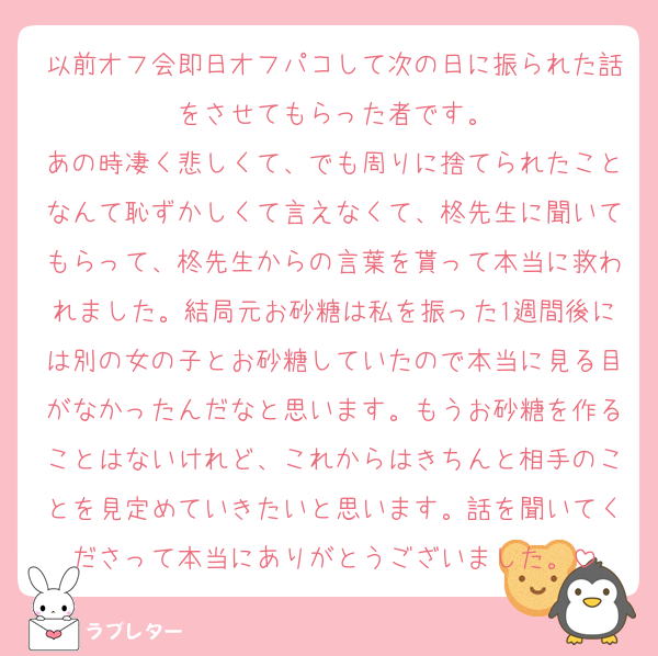 以前オフ会即日オフパコして次の日に振られた話をさせてもらった者です。
あの時凄く悲しくて、でも周りに捨てられたことなんて恥ずかしくて言えなくて、柊先生に聞いてもらって、柊先生からの言葉を貰って本当に救われました。結局元お砂糖は私を振った1週間後には別の女の子とお砂糖していたので本当に見る目がなかったんだなと思います。もうお砂糖を作ることはないけれど、これからはきちんと相手のことを見定めていきたいと思います。話を聞いてくださって本当にありがとうございました。