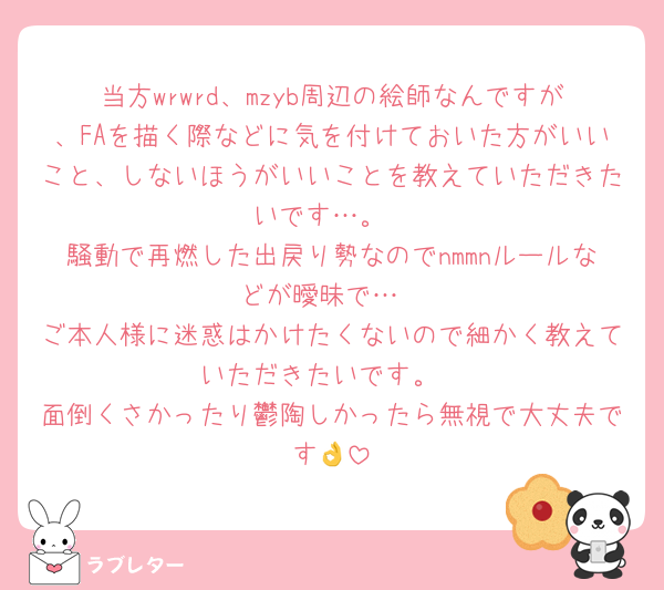 当方wrwrd、mzyb周辺の絵師なんですが、FAを描く際などに気を付けておいた方がいいこと、しないほうがいいことを教えていただきたいです…。
騒動で再燃した出戻り勢なのでnmmnルールなどが曖昧で…
ご本人様に迷惑はかけたくないので細かく教えていただきたいです。
面倒くさかったり鬱陶しかったら無視で大丈夫です👌