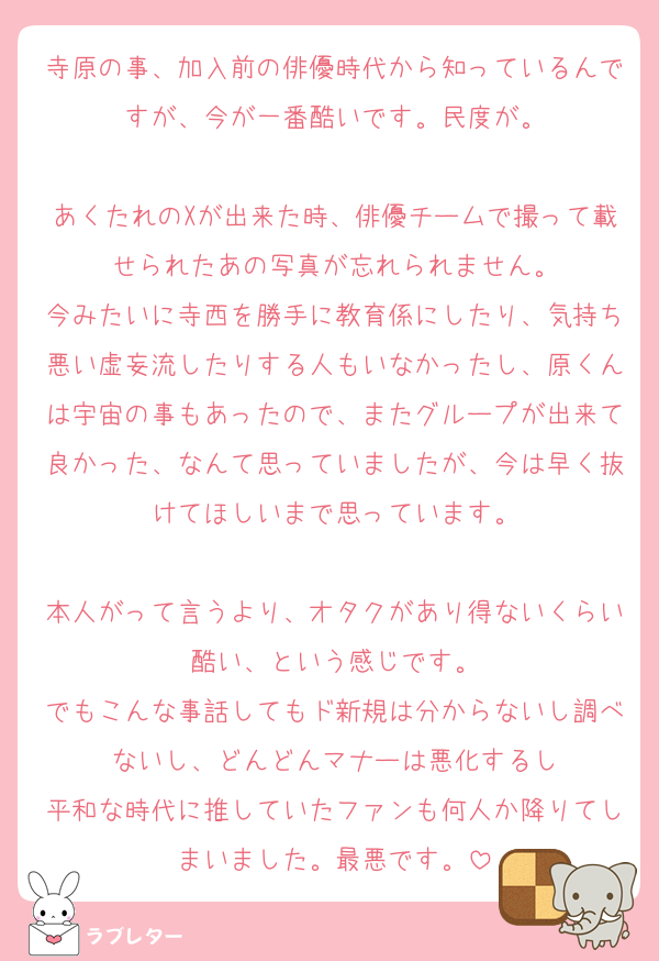 寺原の事、加入前の俳優時代から知っているんですが、今が一番酷いです。民度が。

あくたれのXが出来た時、俳優チームで撮って載せられたあの写真が忘れられません。
今みたいに寺西を勝手に教育係にしたり、気持ち悪い虚妄流したりする人もいなかったし、原くんは宇宙の事もあったので、またグループが出来て良かった、なんて思っていましたが、今は早く抜けてほしいまで思っています。

本人がって言うより、オタクがあり得ないくらい酷い、という感じです。
でもこんな事話してもド新規は分からないし調べないし、どんどんマナーは悪化するし
平和な時代に推していたファンも何人か降りてしまいました。最悪です。
