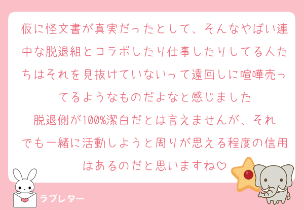 仮に怪文書が真実だったとして、そんなやばい連中な脱退組とコラボしたり仕事したりしてる人たちはそれを見抜けていないって遠回しに喧嘩売ってるようなものだよなと感じました
脱退側が100%潔白だとは言えませんが、それでも一緒に活動しようと周りが思える程度の信用はあるのだと思いますね