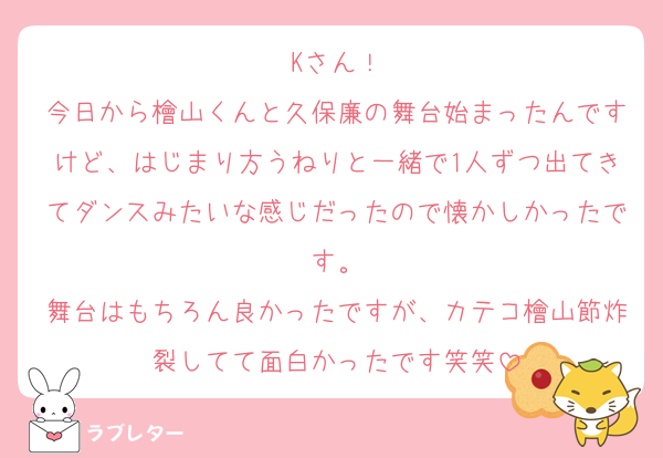 Kさん！
今日から檜山くんと久保廉の舞台始まったんですけど、はじまり方うねりと一緒で1人ずつ出てきてダンスみたいな感じだったので懐かしかったです。
舞台はもちろん良かったですが、カテコ檜山節炸裂してて面白かったです笑笑
