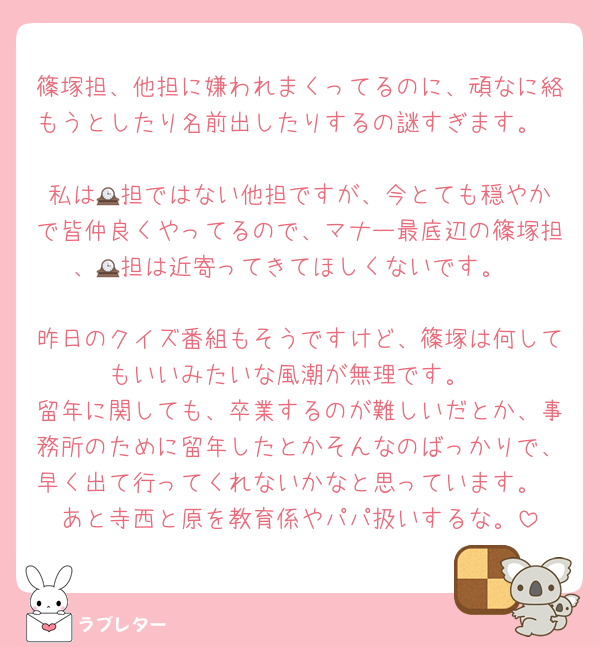 篠塚担、他担に嫌われまくってるのに、頑なに絡もうとしたり名前出したりするの謎すぎます。

私は🕰️担ではない他担ですが、今とても穏やかで皆仲良くやってるので、マナー最底辺の篠塚担、🕰️担は近寄ってきてほしくないです。

昨日のクイズ番組もそうですけど、篠塚は何してもいいみたいな風潮が無理です。
留年に関しても、卒業するのが難しいだとか、事務所のために留年したとかそんなのばっかりで、早く出て行ってくれないかなと思っています。
あと寺西と原を教育係やパパ扱いするな。