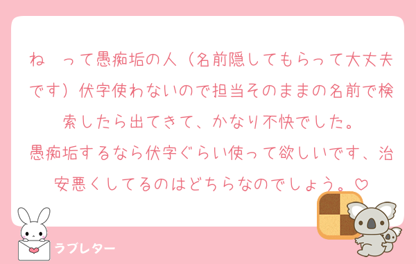 ね　って愚痴垢の人（名前隠してもらって大丈夫です）伏字使わないので担当そのままの名前で検索したら出てきて、かなり不快でした。
愚痴垢するなら伏字ぐらい使って欲しいです、治安悪くしてるのはどちらなのでしょう。