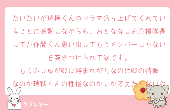 たいたいが瑞稀くんのドラマ盛り上げてくれていることに感動しながらも、おとななじみ応援隊長してた作間くん思い出してもうメンバーじゃないを突きつけられて涙です。
もうみじゅが02に絡まれがちなのは02の特徴なのか瑞稀くんの性格なのかしか考えたくない