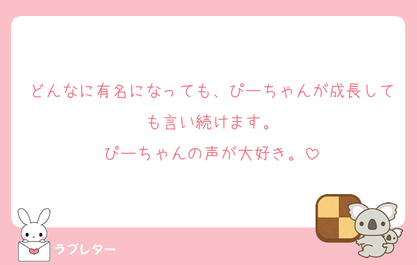 どんなに有名になっても、ぴーちゃんが成長しても言い続けます。
ぴーちゃんの声が大好き。