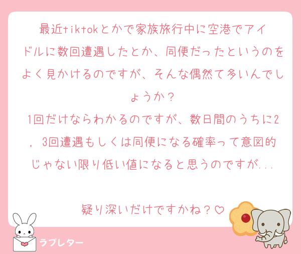 最近tiktokとかで家族旅行中に空港でアイドルに数回遭遇したとか、同便だったというのをよく見かけるのですが、そんな偶然て多いんでしょうか？
1回だけならわかるのですが、数日間のうちに2, 3回遭遇もしくは同便になる確率って意図的じゃない限り低い値になると思うのですが...
疑り深いだけですかね？