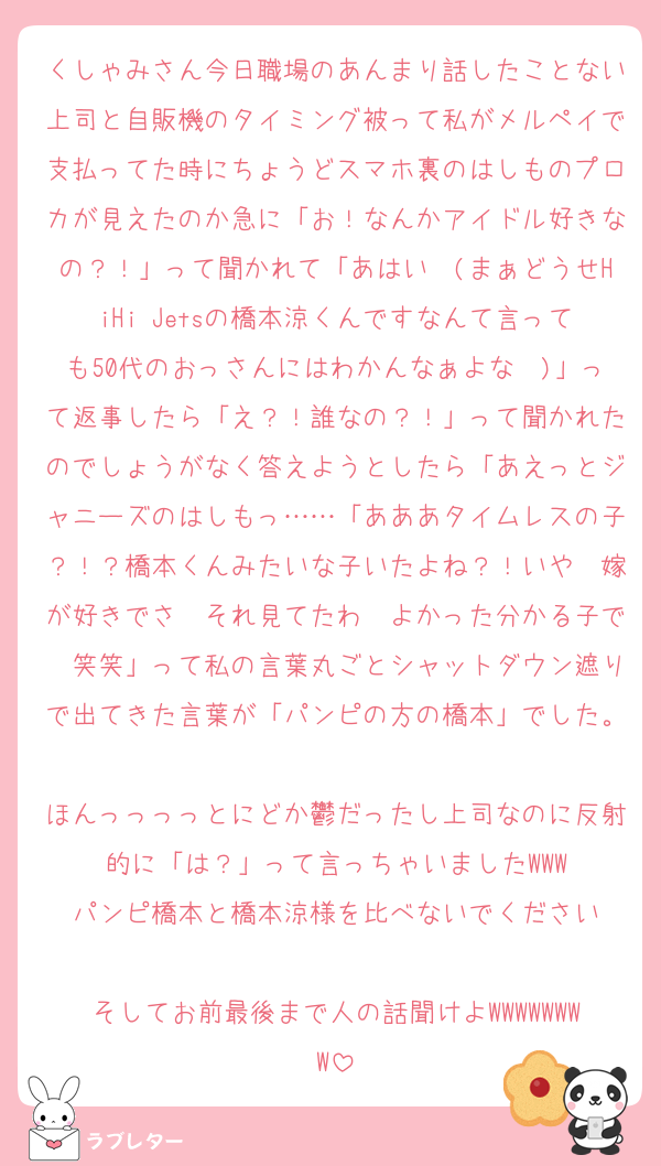 くしゃみさん今日職場のあんまり話したことない上司と自販機のタイミング被って私がメルペイで支払ってた時にちょうどスマホ裏のはしものプロカが見えたのか急に「お！なんかアイドル好きなの？！」って聞かれて「あはい〜(まぁどうせHiHi Jetsの橋本涼くんですなんて言っても50代のおっさんにはわかんなぁよな〜)」って返事したら「え？！誰なの？！」って聞かれたのでしょうがなく答えようとしたら「あえっとジャニーズのはしもっ……「あああタイムレスの子？！？橋本くんみたいな子いたよね？！いや〜嫁が好きでさ〜それ見てたわ〜よかった分かる子で〜笑笑」って私の言葉丸ごとシャットダウン遮りで出てきた言葉が「パンピの方の橋本」でした。
ほんっっっっとにどか鬱だったし上司なのに反射的に「は？」って言っちゃいましたWWW
パンピ橋本と橋本涼様を比べないでください

そしてお前最後まで人の話聞けよWWWWWWWW