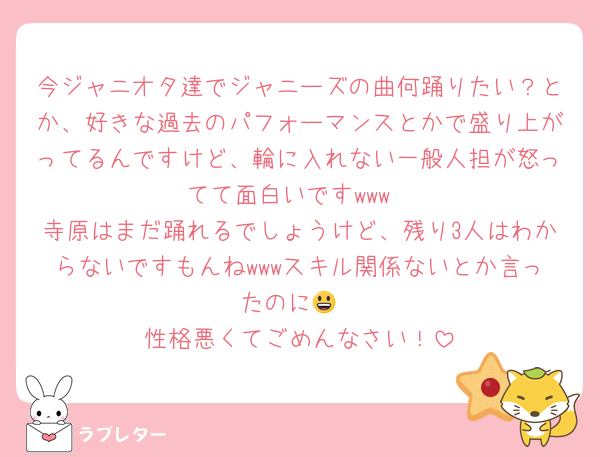今ジャニオタ達でジャニーズの曲何踊りたい？とか、好きな過去のパフォーマンスとかで盛り上がってるんですけど、輪に入れない一般人担が怒ってて面白いですwww
寺原はまだ踊れるでしょうけど、残り3人はわからないですもんねwwwスキル関係ないとか言ったのに😃
性格悪くてごめんなさい！