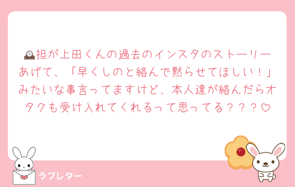 🕰️担が上田くんの過去のインスタのストーリーあげて、「早くしのと絡んで黙らせてほしい！」みたいな事言ってますけど、本人達が絡んだらオタクも受け入れてくれるって思ってる？？？