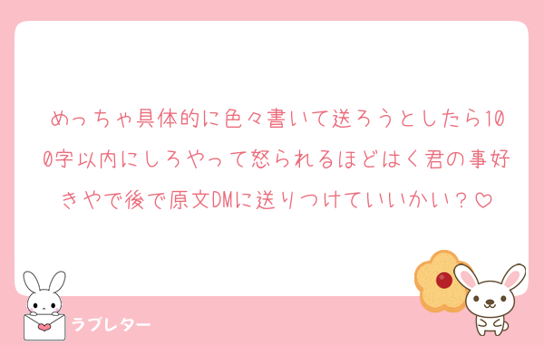 めっちゃ具体的に色々書いて送ろうとしたら100字以内にしろやって怒られるほどはく君の事好きやで後で原文DMに送りつけていいかい？