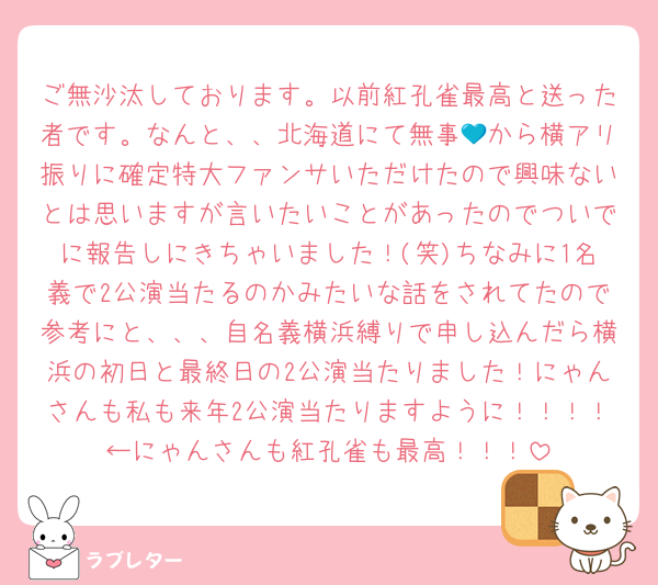 ご無沙汰しております。以前紅孔雀最高と送った者です。なんと、、北海道にて無事💙から横アリ振りに確定特大ファンサいただけたので興味ないとは思いますが言いたいことがあったのでついでに報告しにきちゃいました！(笑)ちなみに1名義で2公演当たるのかみたいな話をされてたので参考にと、、、自名義横浜縛りで申し込んだら横浜の初日と最終日の2公演当たりました！にゃんさんも私も来年2公演当たりますように！！！！←にゃんさんも紅孔雀も最高！！！