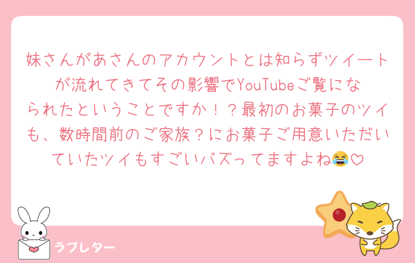 妹さんがあさんのアカウントとは知らずツイートが流れてきてその影響でYouTubeご覧になられたということですか！？最初のお菓子のツイも、数時間前のご家族？にお菓子ご用意いただいていたツイもすごいバズってますよね😂