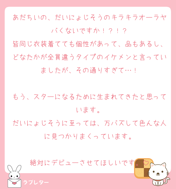 あだちいの、だいにょじそうのキラキラオーラヤバくないですか！？！？
皆同じ衣装着てても個性があって、品もあるし、どなたかが全員違うタイプのイケメンと言っていましたが、その通りすぎて…！

もう、スターになるために生まれてきたと思っています。
だいにょじそうに至っては、万バズして色んな人に見つかりまくっています。

絶対にデビューさせてほしいです。