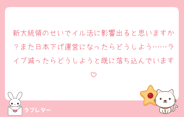 新大統領のせいでイル活に影響出ると思いますか？また日本下げ運営になったらどうしよう……ライブ減ったらどうしようと既に落ち込んでいます