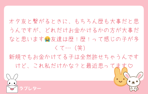 オタ友と繋がるときに、もちろん歴も大事だと思うんですが、どれだけお金かけるかの方が大事だなと思います😭友達は歴！歴！って感じの子が多くて…（笑）
新規でもお金かけてる子は全然許せちゃうんですけど、これ私だけかな？と最近思ってます