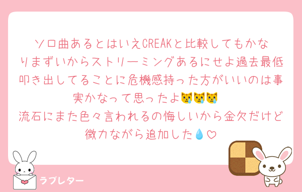 ソロ曲あるとはいえCREAKと比較してもかなりまずいからストリーミングあるにせよ過去最低叩き出してることに危機感持った方がいいのは事実かなって思ったよ😿😿😿
流石にまた色々言われるの悔しいから金欠だけど微力ながら追加した💧