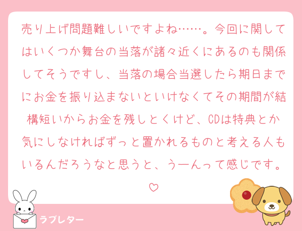 売り上げ問題難しいですよね……。今回に関してはいくつか舞台の当落が諸々近くにあるのも関係してそうですし、当落の場合当選したら期日までにお金を振り込まないといけなくてその期間が結構短いからお金を残しとくけど、CDは特典とか気にしなければずっと置かれるものと考える人もいるんだろうなと思うと、うーんって感じです。