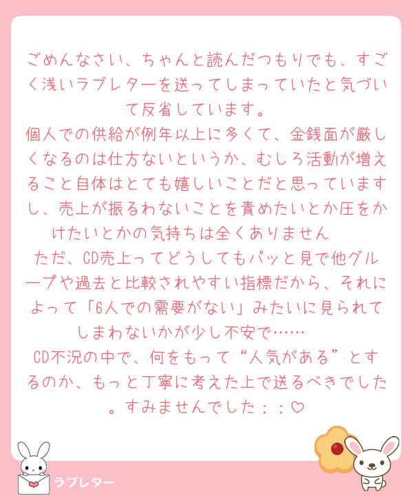 ごめんなさい、ちゃんと読んだつもりでも、すごく浅いラブレターを送ってしまっていたと気づいて反省しています。
個人での供給が例年以上に多くて、金銭面が厳しくなるのは仕方ないというか、むしろ活動が増えること自体はとても嬉しいことだと思っていますし、売上が振るわないことを責めたいとか圧をかけたいとかの気持ちは全くありません🥲
ただ、CD売上ってどうしてもパッと見で他グループや過去と比較されやすい指標だから、それによって「6人での需要がない」みたいに見られてしまわないかが少し不安で……🥲
CD不況の中で、何をもって“人気がある”とするのか、もっと丁寧に考えた上で送るべきでした。すみませんでした；；