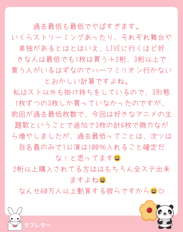 過去最低も最低でやばすぎます。
いくらストリーミングあったり、それぞれ舞台や単独があるとはとはいえ、LIVEに行くほど好きな人は最低でも1枚は買う＋2桁、3桁以上で買う人がいるはずなのでハーフミリオン行かないとおかしい計算ですよね。
私はスト以外も掛け持ちをしているので、3形態1枚ずつの3枚しか買っていなかったのですが、前回が過去最低枚数で、今回は好きなアニメの主題歌ということで追加で3枚の計6枚で微力ながら増やしましたが、過去最低ってことは、次ツは自名義のみで1公演は100％入れること確定だな！と思ってます😆
2桁以上購入されてる方ははもちろん全ステ出来ますよね😆
なんせ60万人以上動員する彼らですから😆