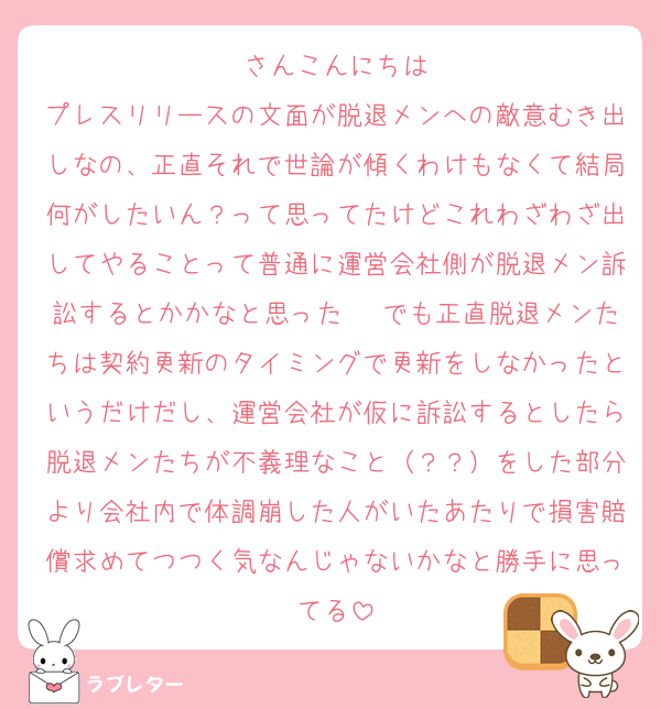 ♡さんこんにちは♥
プレスリリースの文面が脱退メンへの敵意むき出しなの、正直それで世論が傾くわけもなくて結局何がしたいん？って思ってたけどこれわざわざ出してやることって普通に運営会社側が脱退メン訴訟するとかかなと思った〜 でも正直脱退メンたちは契約更新のタイミングで更新をしなかったというだけだし、運営会社が仮に訴訟するとしたら脱退メンたちが不義理なこと（？？）をした部分より会社内で体調崩した人がいたあたりで損害賠償求めてつつく気なんじゃないかなと勝手に思ってる