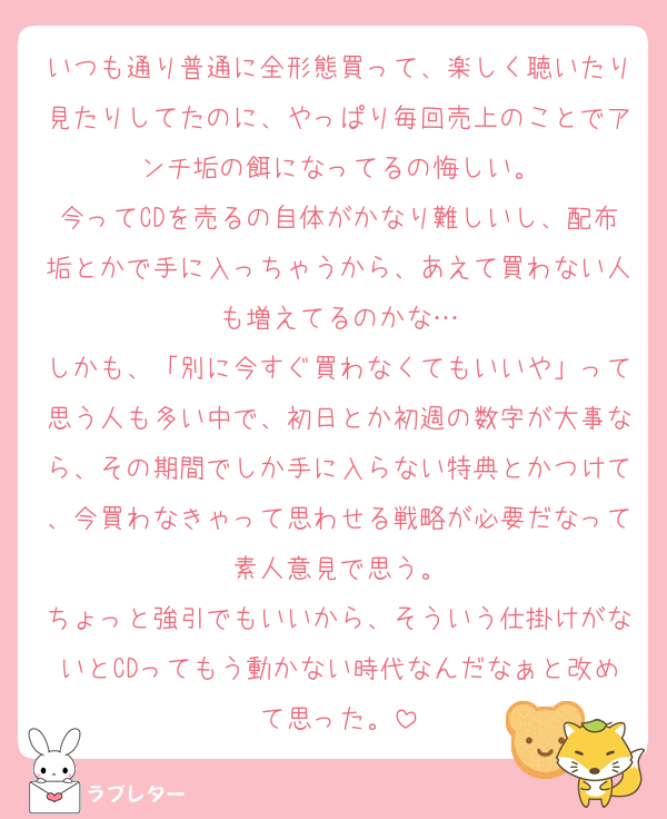 いつも通り普通に全形態買って、楽しく聴いたり見たりしてたのに、やっぱり毎回売上のことでアンチ垢の餌になってるの悔しい。
今ってCDを売るの自体がかなり難しいし、配布垢とかで手に入っちゃうから、あえて買わない人も増えてるのかな…
しかも、「別に今すぐ買わなくてもいいや」って思う人も多い中で、初日とか初週の数字が大事なら、その期間でしか手に入らない特典とかつけて、今買わなきゃって思わせる戦略が必要だなって素人意見で思う。
ちょっと強引でもいいから、そういう仕掛けがないとCDってもう動かない時代なんだなぁと改めて思った。
