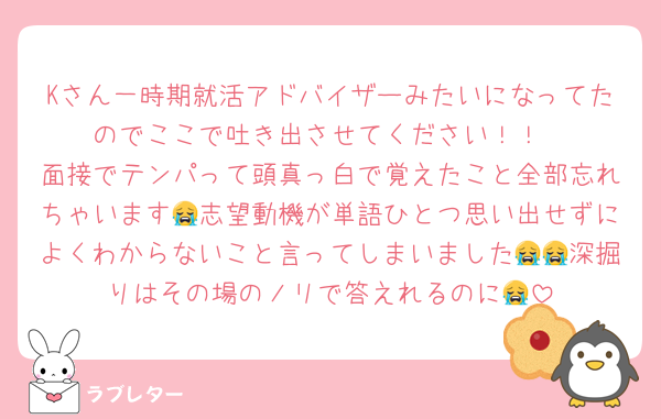 Kさん一時期就活アドバイザーみたいになってたのでここで吐き出させてください！！
面接でテンパって頭真っ白で覚えたこと全部忘れちゃいます😭志望動機が単語ひとつ思い出せずによくわからないこと言ってしまいました😭😭深掘りはその場のノリで答えれるのに😭