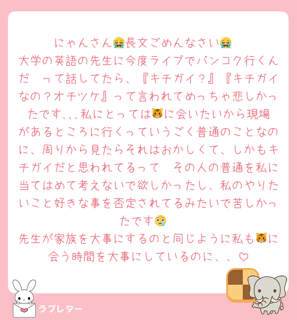 にゃんさん😭長文ごめんなさい😭
大学の英語の先生に今度ライブでバンコク行くんだ〜って話してたら、『キチガイ？』『キチガイなの？オチツケ』って言われてめっちゃ悲しかったです､､､私にとっては🐯に会いたいから現場があるところに行くっていうごく普通のことなのに、周りから見たらそれはおかしくて、しかもキチガイだと思われてるって🥹その人の普通を私に当てはめて考えないで欲しかったし、私のやりたいこと好きな事を否定されてるみたいで苦しかったです😢
先生が家族を大事にするのと同じように私も🐯に会う時間を大事にしているのに、、